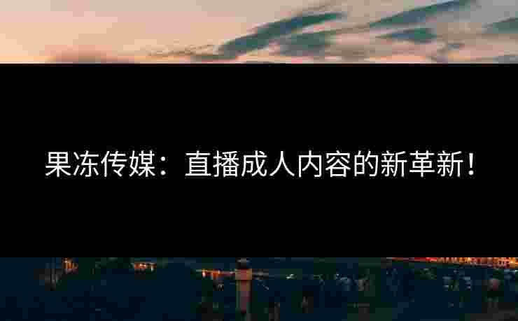 果冻传媒：直播成人内容的新革新！