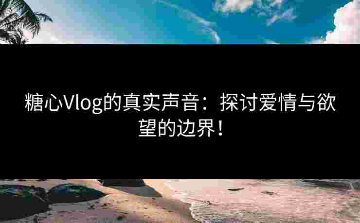 糖心Vlog的真实声音：探讨爱情与欲望的边界！