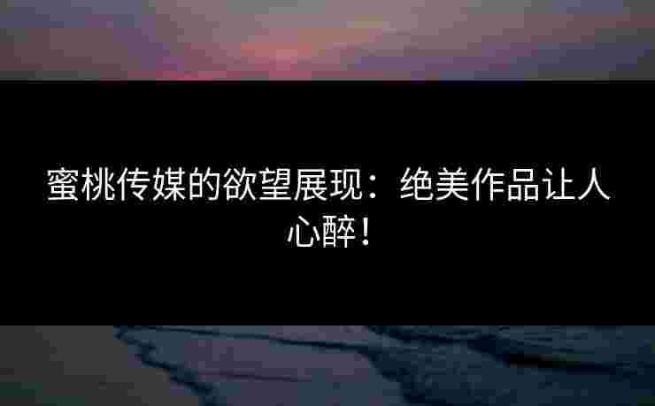 蜜桃传媒的欲望展现：绝美作品让人心醉！