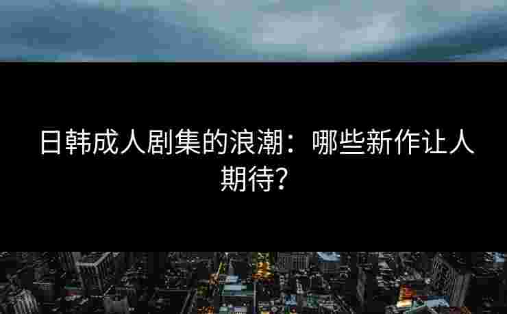 日韩成人剧集的浪潮：哪些新作让人期待？