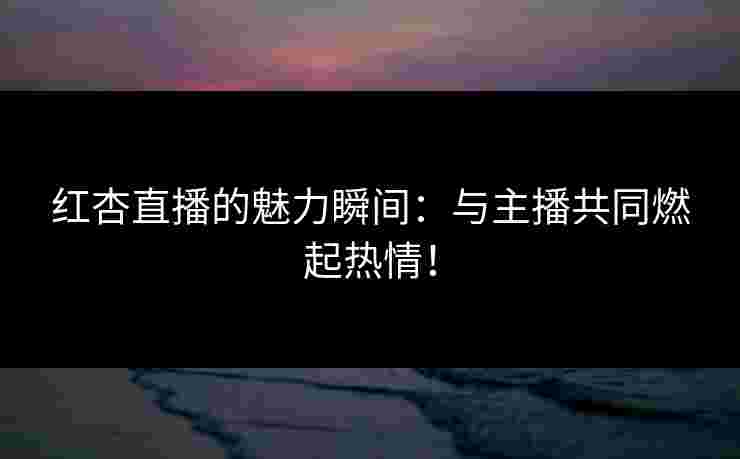 红杏直播的魅力瞬间：与主播共同燃起热情！