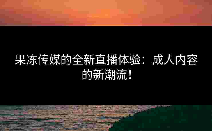 果冻传媒的全新直播体验：成人内容的新潮流！
