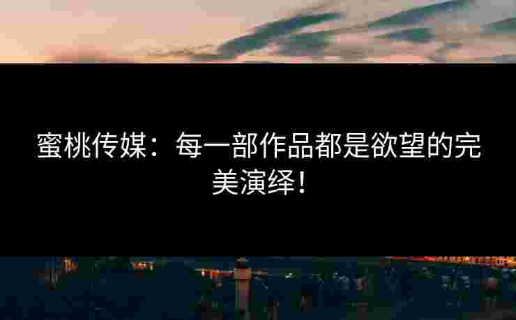 蜜桃传媒：每一部作品都是欲望的完美演绎！