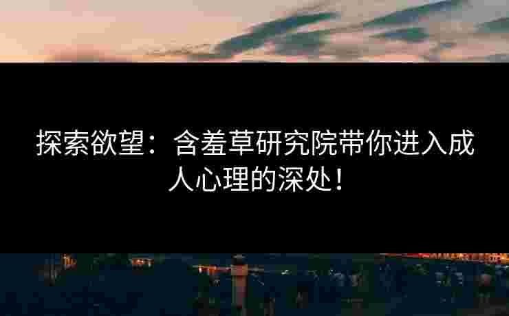 探索欲望：含羞草研究院带你进入成人心理的深处！