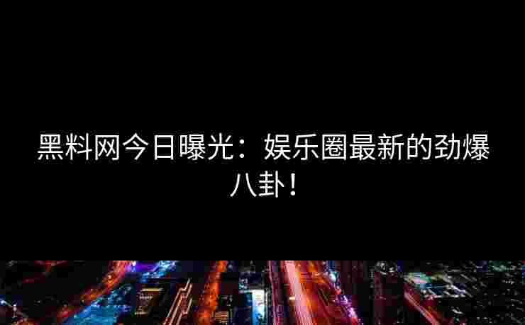 黑料网今日曝光:娱乐圈最新的劲爆八卦! 黑料网今日曝光:娱乐圈最新的劲爆八卦!
