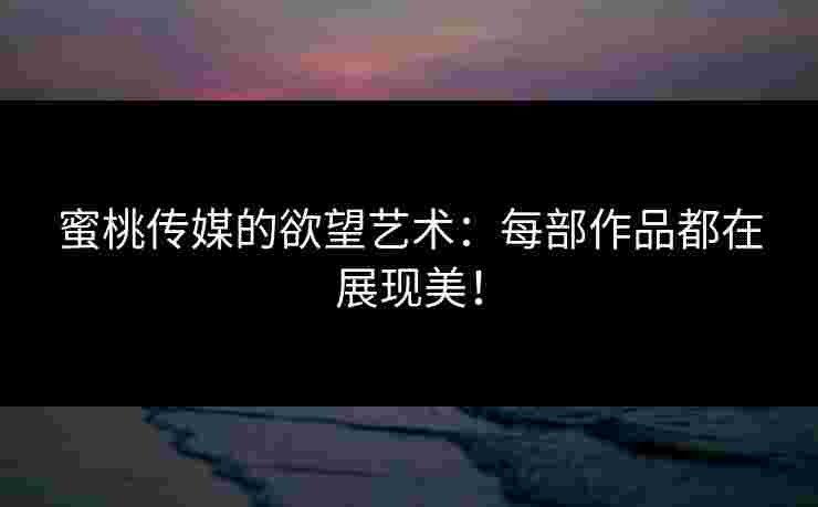 蜜桃传媒的欲望艺术：每部作品都在展现美！
