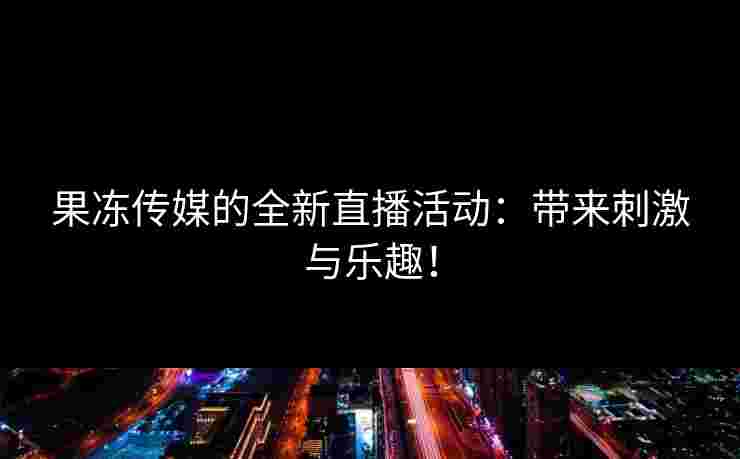 果冻传媒的全新直播活动:带来刺激与乐趣! 果冻传媒的全新直播活动:带来刺激与乐趣!