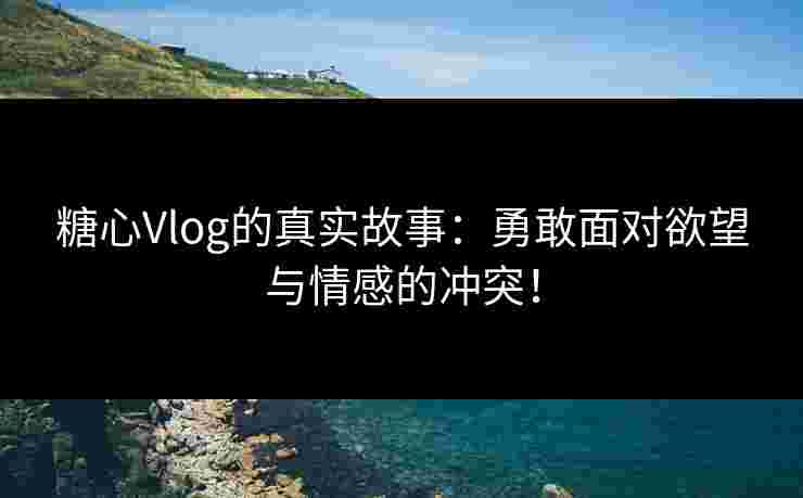 糖心Vlog的真实故事：勇敢面对欲望与情感的冲突！