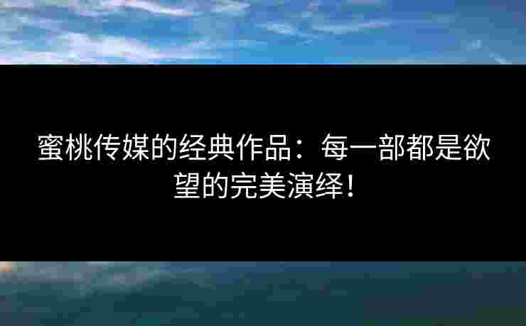 蜜桃传媒的经典作品：每一部都是欲望的完美演绎！