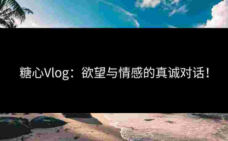 糖心Vlog：欲望与情感的真诚对话！