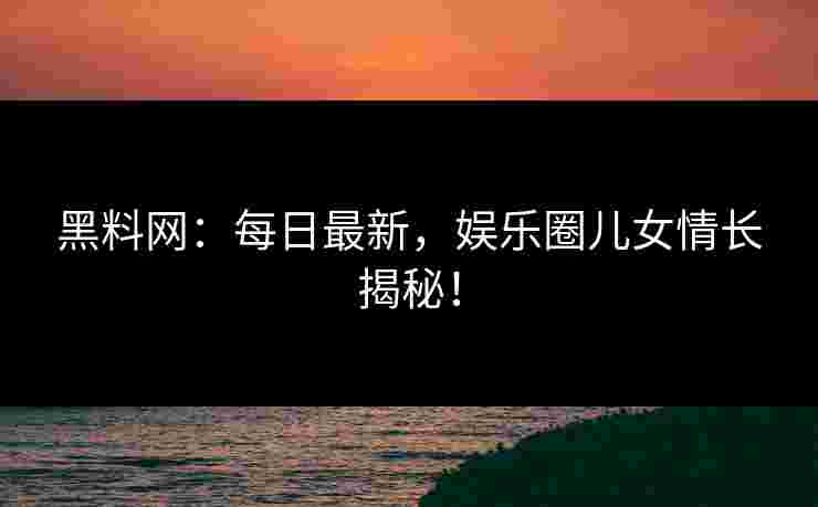 黑料网：每日最新，娱乐圈儿女情长揭秘！