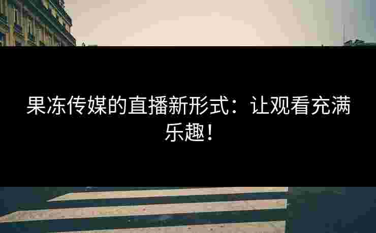 果冻传媒的直播新形式：让观看充满乐趣！