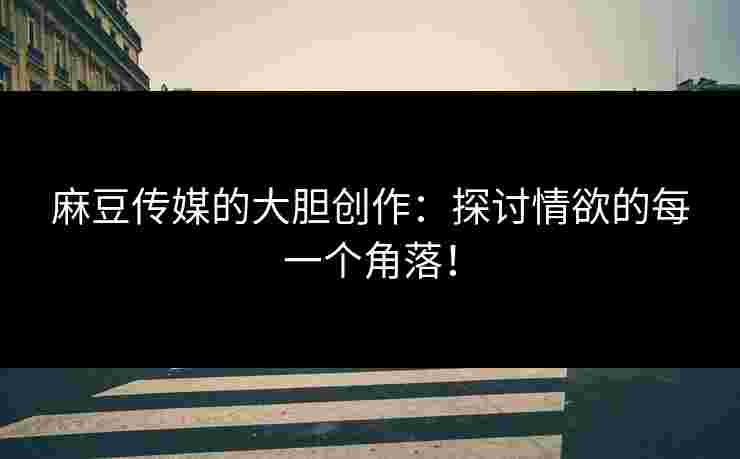 麻豆传媒的大胆创作：探讨情欲的每一个角落！