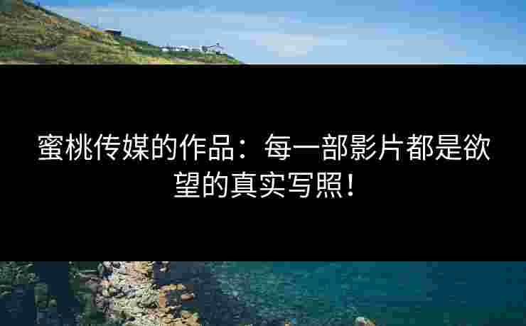 蜜桃传媒的作品：每一部影片都是欲望的真实写照！