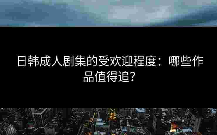 日韩成人剧集的受欢迎程度：哪些作品值得追？