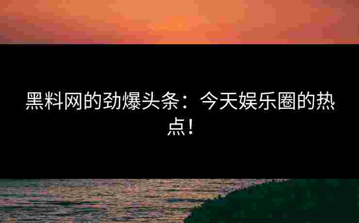 黑料网的劲爆头条：今天娱乐圈的热点！