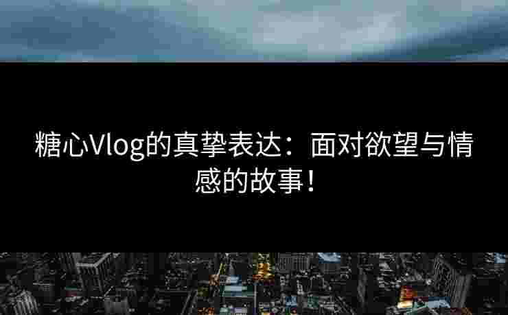 糖心Vlog的真挚表达：面对欲望与情感的故事！