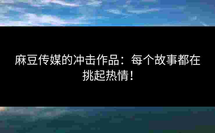 麻豆传媒的冲击作品：每个故事都在挑起热情！