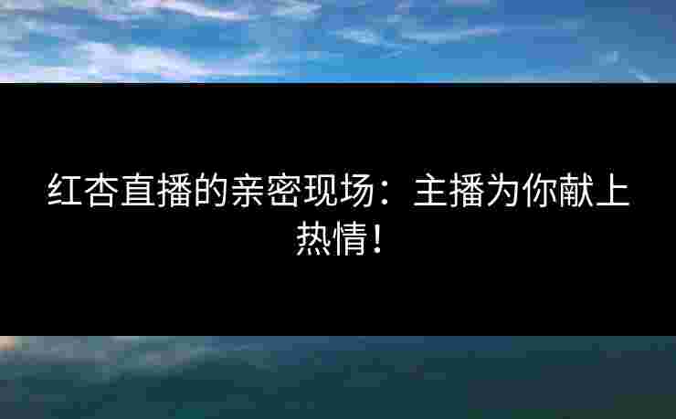 红杏直播的亲密现场：主播为你献上热情！