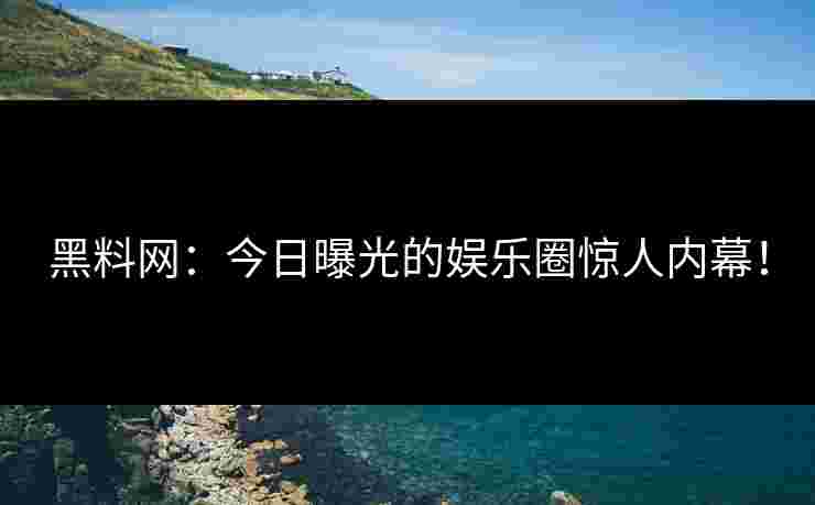 黑料网：今日曝光的娱乐圈惊人内幕！