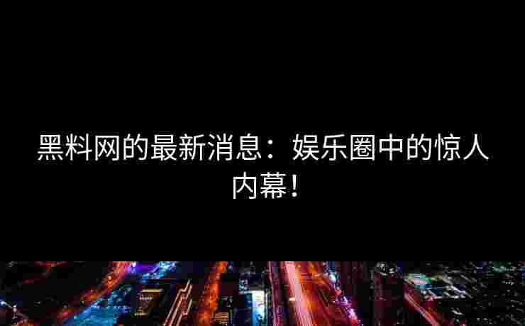 黑料网的最新消息：娱乐圈中的惊人内幕！