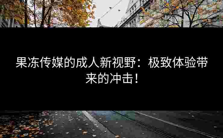 果冻传媒的成人新视野：极致体验带来的冲击！