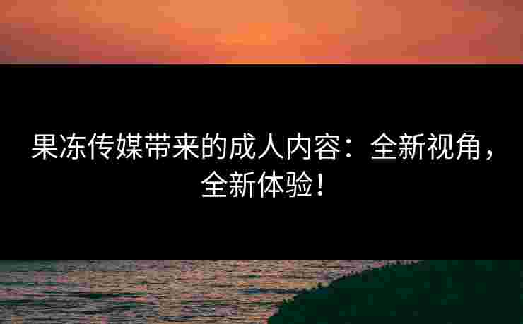 果冻传媒带来的成人内容：全新视角，全新体验！
