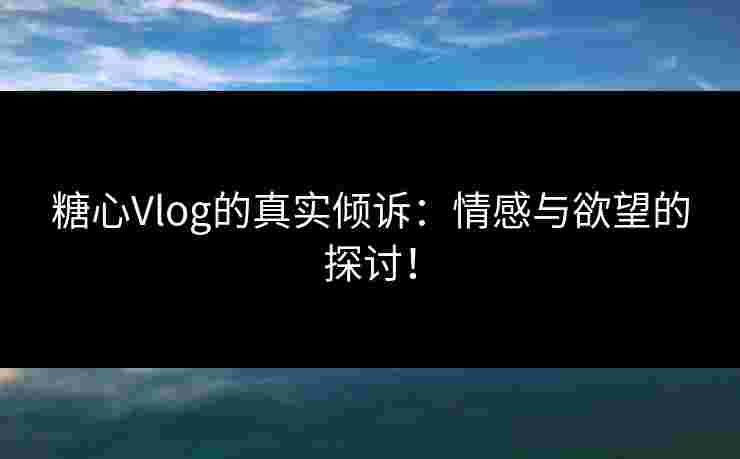 糖心Vlog的真实倾诉：情感与欲望的探讨！