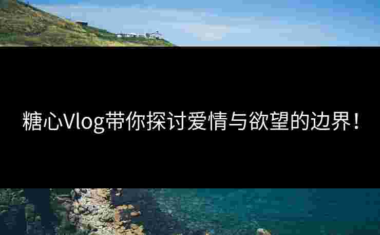 糖心Vlog带你探讨爱情与欲望的边界！
