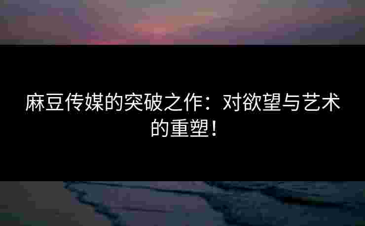 麻豆传媒的突破之作：对欲望与艺术的重塑！