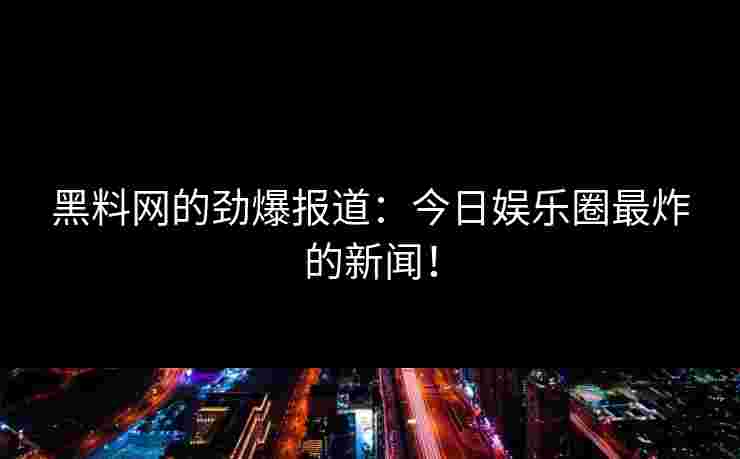 黑料网的劲爆报道：今日娱乐圈最炸的新闻！