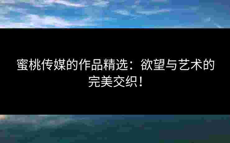 蜜桃传媒的作品精选：欲望与艺术的完美交织！